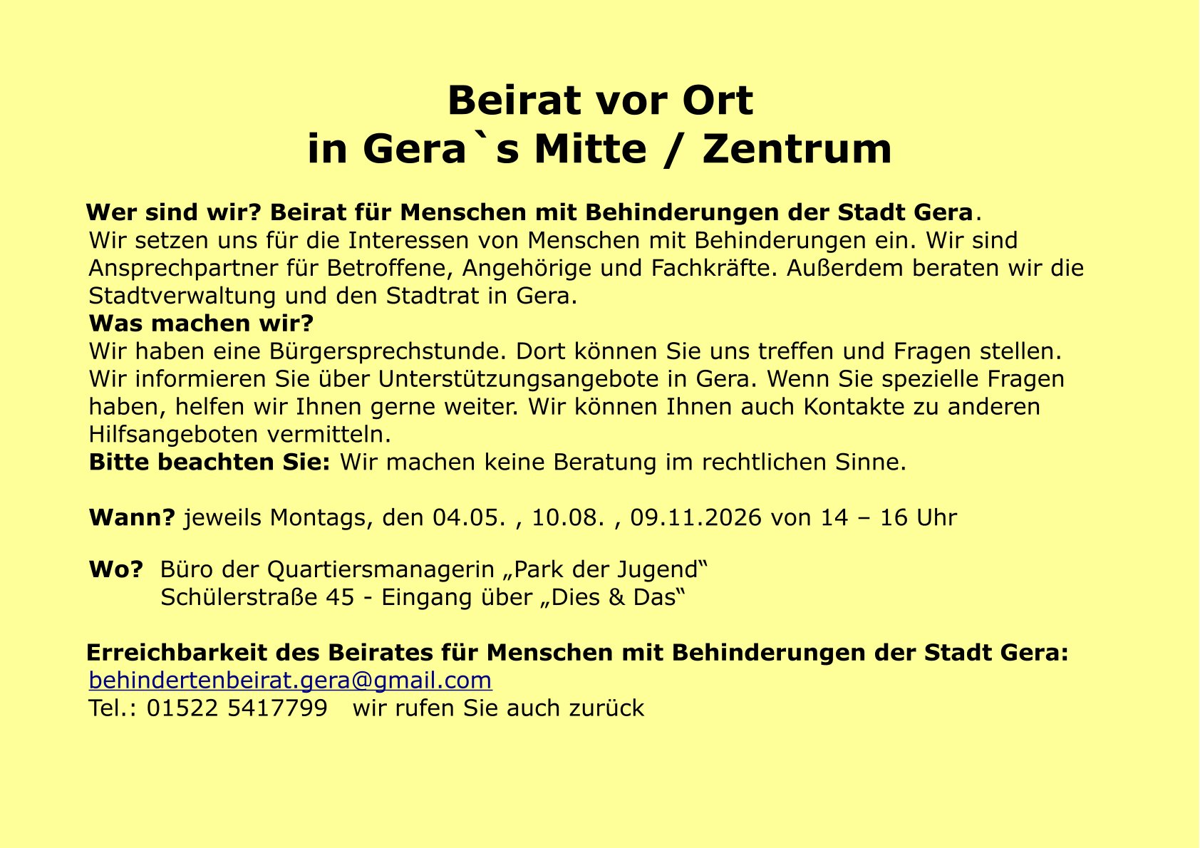 Wer sind wir? Beirat für Menschen mit Behinderungen der Stadt Gera.
Wir setzen uns für die Interessen von Menschen mit Behinderungen ein. Wir sind
Ansprechpartner für Betroffene, Angehörige und Fachkräfte. Außerdem beraten wir die
Stadtverwaltung und den Stadtrat in Gera.
Was machen wir?
Wir haben eine Bürgersprechstunde. Dort können Sie uns treffen und Fragen stellen.
Wir informieren Sie über Unterstützungsangebote in Gera. Wenn Sie spezielle Fragen
haben, helfen wir Ihnen gerne weiter. Wir können Ihnen auch Kontakte zu anderen
Hilfsangeboten vermitteln.
Bitte beachten Sie: Wir machen keine Beratung im rechtlichen Sinne.
Wann? jeweils Montags, den 04.05. , 10.08. , 09.11.2026 von 14 – 16 Uhr
Wo? Büro der Quartiersmanagerin „Park der Jugend“
Schülerstraße 45 - Eingang über „Dies & Das“
Erreichbarkeit des Beirates für Menschen mit Behinderungen der Stadt Gera:
behindertenbeirat.gera@gmail.com
Tel.: 01522 5417799 wir rufen Sie auch zurück